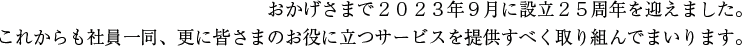 おかげさまで2023年9月に設立25周年を迎えました。これからも社員一同、更に皆さまのお役に立つサービスを提供すべく取り組んでまいります。