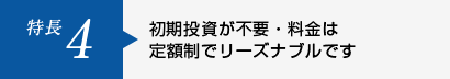 特長5 初期投資が不要・料金は定額制でリーズナブルです